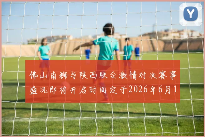 佛山南狮与陕西联合激情对决赛事盛况即将开启时间定于2026年6月14日周日晚上七点半