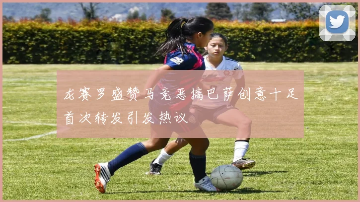 龙赛罗盛赞马竞恶搞巴萨创意十足首次转发引发热议