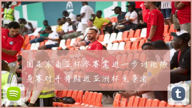 国足东南亚杯参赛需进一步讨论热身赛对手将贴近亚洲杯竞争者