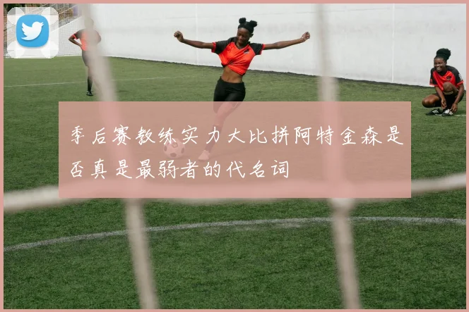 季后赛教练实力大比拼阿特金森是否真是最弱者的代名词