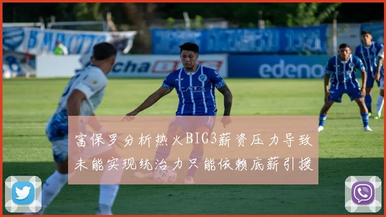 富保罗分析热火BIG3薪资压力导致未能实现统治力只能依赖底薪引援