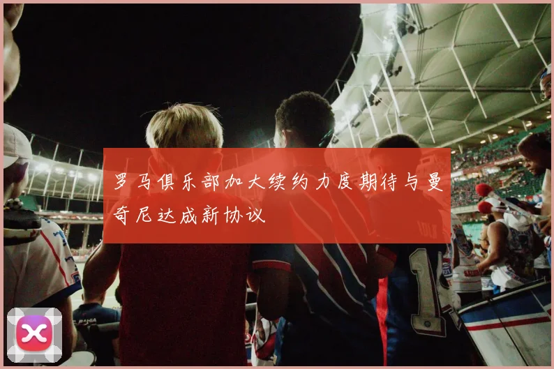 罗马俱乐部加大续约力度期待与曼奇尼达成新协议