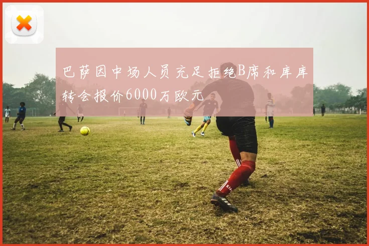 巴萨因中场人员充足拒绝B席和库库转会报价6000万欧元