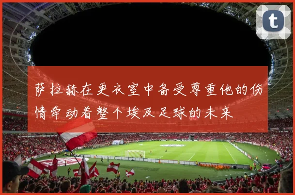 萨拉赫在更衣室中备受尊重他的伤情牵动着整个埃及足球的未来