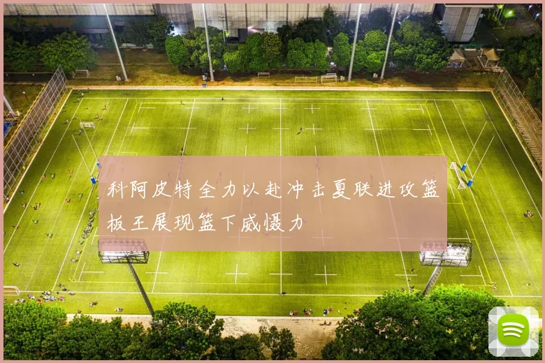 科阿皮特全力以赴冲击夏联进攻篮板王展现篮下威慑力