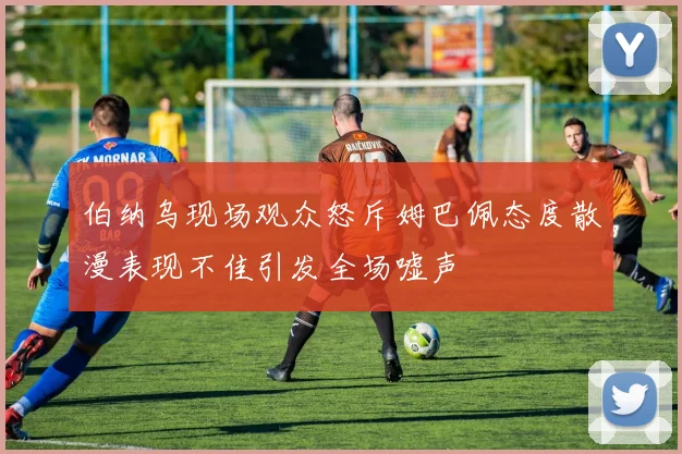 伯纳乌现场观众怒斥姆巴佩态度散漫表现不佳引发全场嘘声