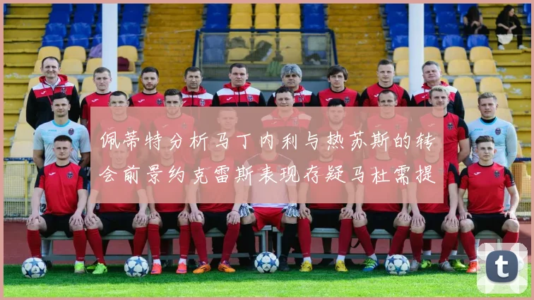 佩蒂特分析马丁内利与热苏斯的转会前景约克雷斯表现存疑马杜需提升才能留队