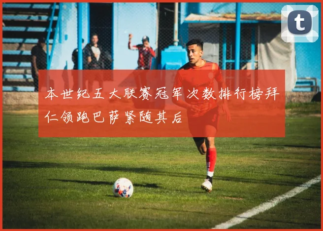 本世纪五大联赛冠军次数排行榜拜仁领跑巴萨紧随其后