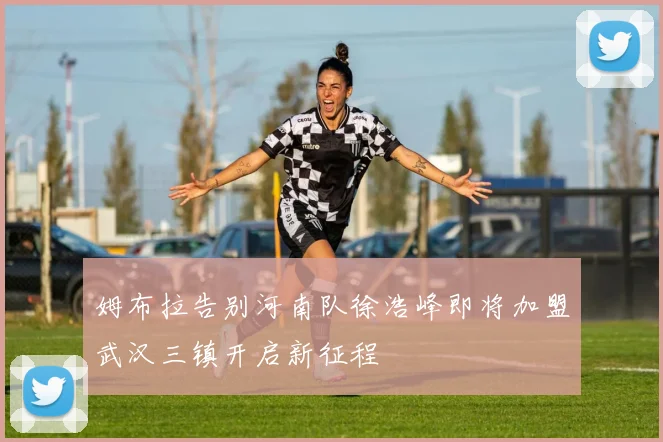 姆布拉告别河南队徐浩峰即将加盟武汉三镇开启新征程