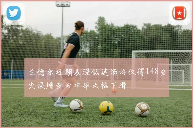 兰德尔近期表现低迷场均仅得148分失误增多命中率大幅下滑