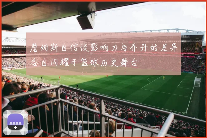 詹姆斯自信谈影响力与乔丹的差异各自闪耀于篮球历史舞台
